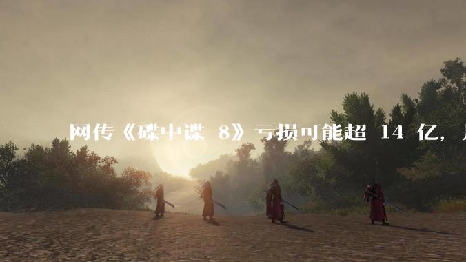 网传《碟中谍 8》亏损可能超 14 亿，是真的吗？这背后的原因是什么？